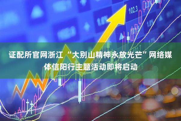 证配所官网浙江 “大别山精神永放光芒”网络媒体信阳行主题活动即将启动