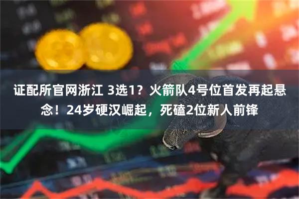 证配所官网浙江 3选1？火箭队4号位首发再起悬念！24岁硬汉崛起，死磕2位新人前锋