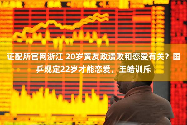 证配所官网浙江 20岁黄友政溃败和恋爱有关？国乒规定22岁才能恋爱，王皓训斥