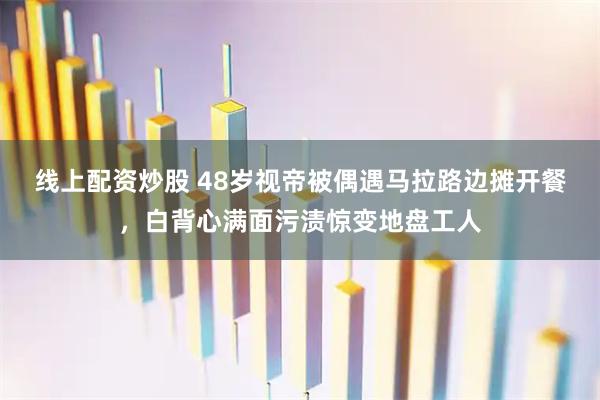 线上配资炒股 48岁视帝被偶遇马拉路边摊开餐，白背心满面污渍惊变地盘工人