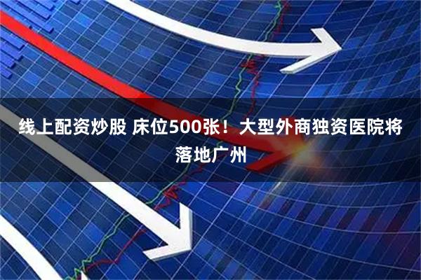 线上配资炒股 床位500张！大型外商独资医院将落地广州