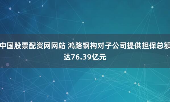 中国股票配资网网站 鸿路钢构对子公司提供担保总额达76.39亿元