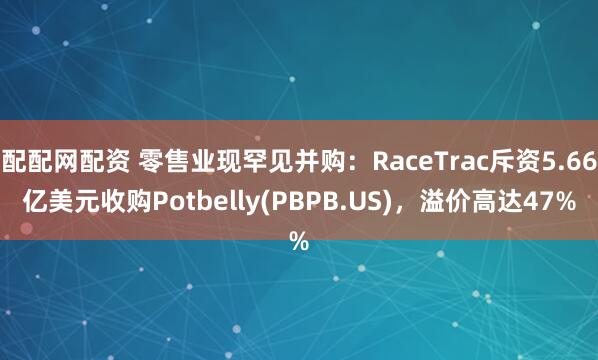 配配网配资 零售业现罕见并购：RaceTrac斥资5.66亿美元收购Potbelly(PBPB.US)，溢价高达47%