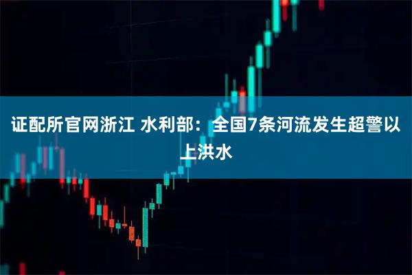 证配所官网浙江 水利部：全国7条河流发生超警以上洪水