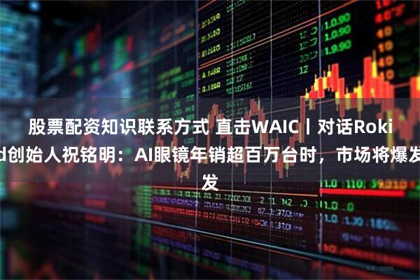 股票配资知识联系方式 直击WAIC丨对话Rokid创始人祝铭明：AI眼镜年销超百万台时，市场将爆发