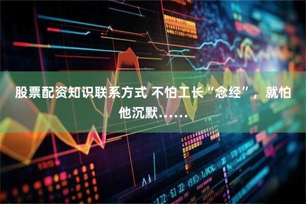 股票配资知识联系方式 不怕工长“念经”，就怕他沉默……