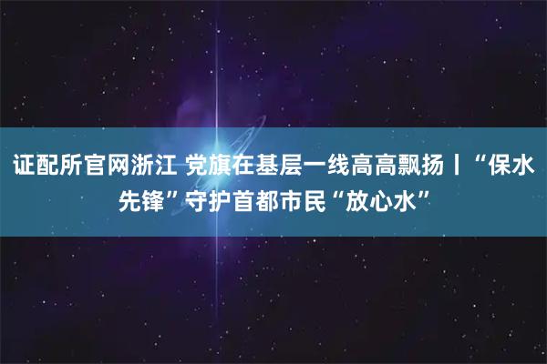 证配所官网浙江 党旗在基层一线高高飘扬丨“保水先锋”守护首都市民“放心水”