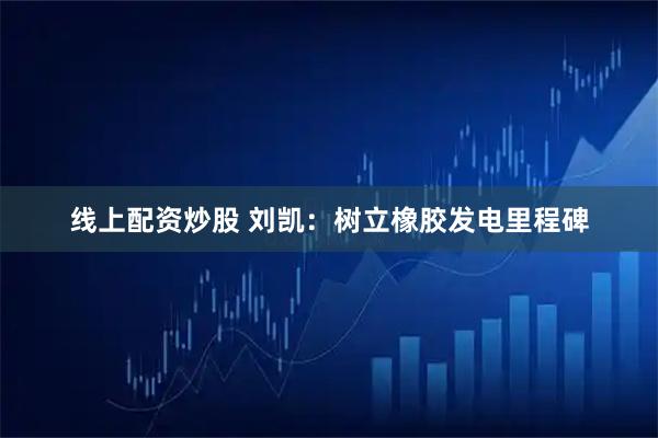 线上配资炒股 刘凯：树立橡胶发电里程碑