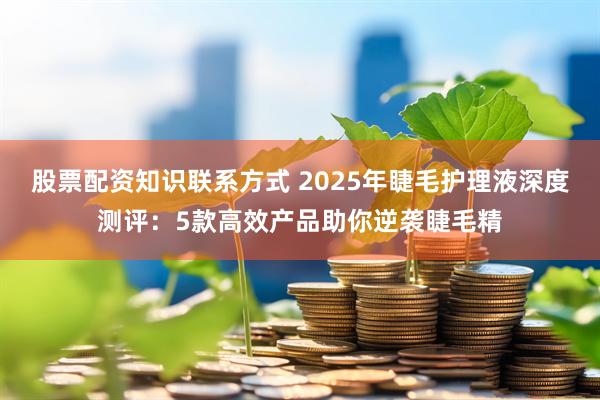 股票配资知识联系方式 2025年睫毛护理液深度测评：5款高效产品助你逆袭睫毛精