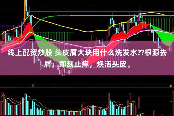 线上配资炒股 头皮屑大块用什么洗发水??根源去屑，即刻止痒，焕活头皮。