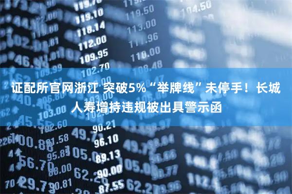 证配所官网浙江 突破5%“举牌线”未停手!长城人寿增持违规被出具警示函