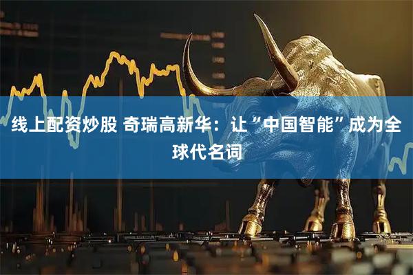 线上配资炒股 奇瑞高新华:让“中国智能”成为全球代名词