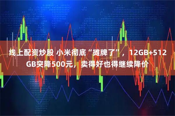 线上配资炒股 小米彻底“摊牌了”，12GB+512GB突降500元，卖得好也得继续降价