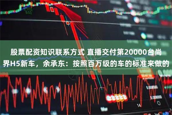 股票配资知识联系方式 直播交付第20000台尚界H5新车,余承东:按照百万级的车的标准来做的