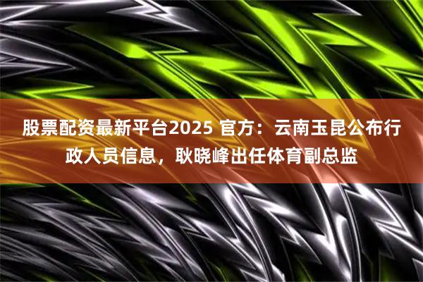 股票配资最新平台2025 官方：云南玉昆公布行政人员信息，耿晓峰出任体育副总监