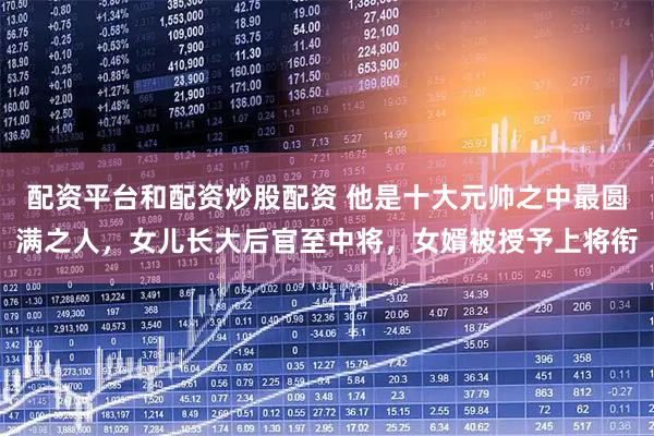 配资平台和配资炒股配资 他是十大元帅之中最圆满之人，女儿长大后官至中将，女婿被授予上将衔