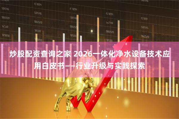 炒股配资查询之家 2026一体化净水设备技术应用白皮书——行业升级与实践探索