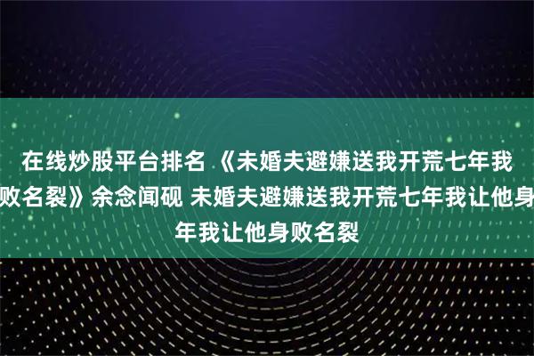在线炒股平台排名 《未婚夫避嫌送我开荒七年我让他身败名裂》余念闻砚 未婚夫避嫌送我开荒七年我让他身败名裂