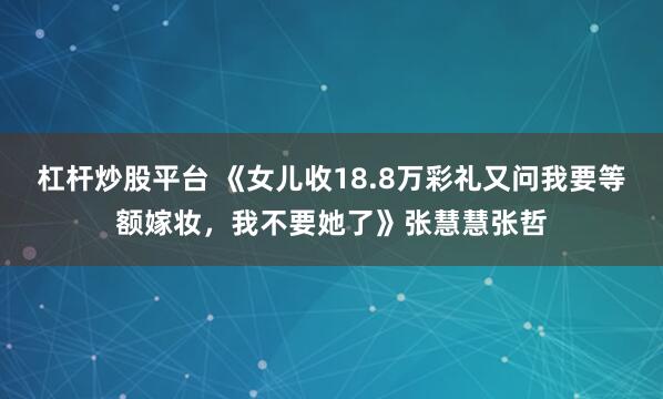 杠杆炒股平台 《女儿收18.8万彩礼又问我要等额嫁妆，我不要她了》张慧慧张哲