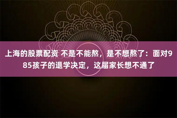 上海的股票配资 不是不能熬，是不想熬了：面对985孩子的退学决定，这届家长想不通了