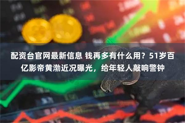 配资台官网最新信息 钱再多有什么用？51岁百亿影帝黄渤近况曝光，给年轻人敲响警钟