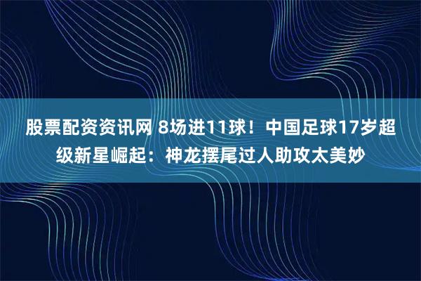 股票配资资讯网 8场进11球！中国足球17岁超级新星崛起：神龙摆尾过人助攻太美妙