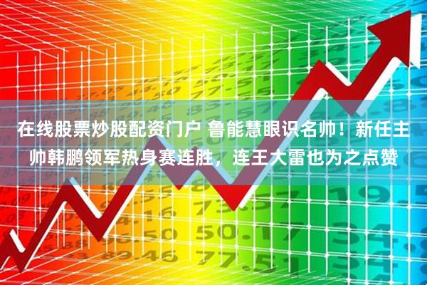 在线股票炒股配资门户 鲁能慧眼识名帅！新任主帅韩鹏领军热身赛连胜，连王大雷也为之点赞