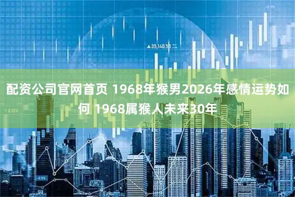 配资公司官网首页 1968年猴男2026年感情运势如何 1968属猴人未来30年