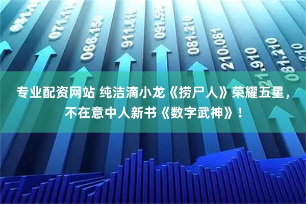 专业配资网站 纯洁滴小龙《捞尸人》荣耀五星，不在意中人新书《数字武神》！