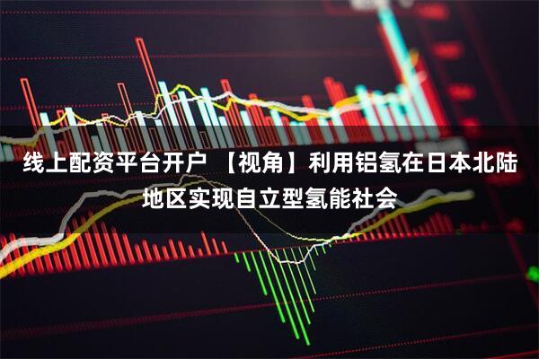 线上配资平台开户 【视角】利用铝氢在日本北陆地区实现自立型氢能社会