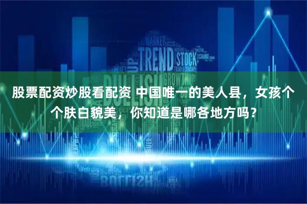 股票配资炒股看配资 中国唯一的美人县,女孩个个肤白貌美,你知道是哪各地方吗?