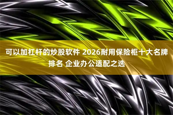 可以加杠杆的炒股软件 2026耐用保险柜十大名牌排名 企业办公适配之选