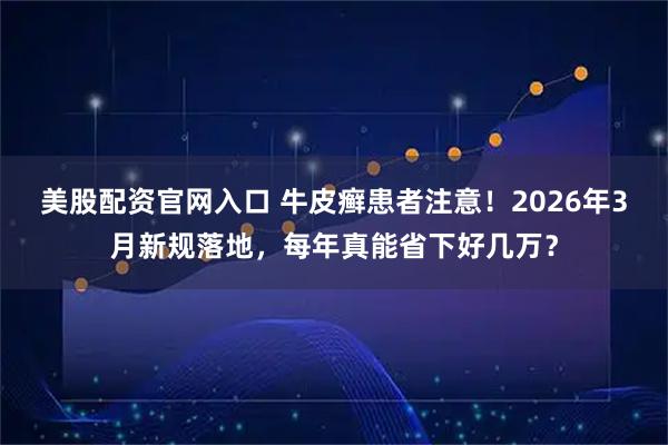 美股配资官网入口 牛皮癣患者注意！2026年3月新规落地，每年真能省下好几万？