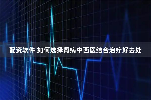 配资软件 如何选择肾病中西医结合治疗好去处