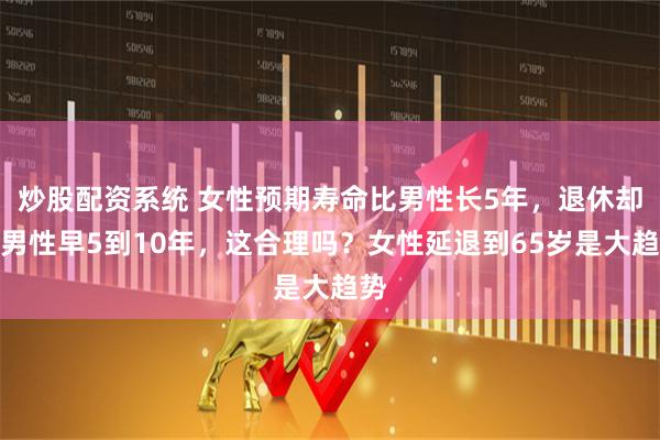 炒股配资系统 女性预期寿命比男性长5年，退休却比男性早5到10年，这合理吗？女性延退到65岁是大趋势