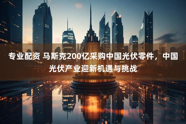 专业配资 马斯克200亿采购中国光伏零件,中国光伏产业迎新机遇与挑战