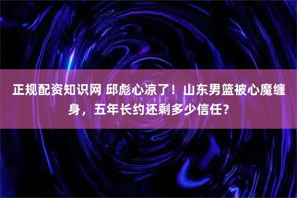 正规配资知识网 邱彪心凉了！山东男篮被心魔缠身，五年长约还剩多少信任？