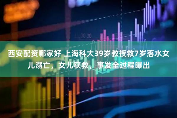 西安配资哪家好 上海科大39岁教授救7岁落水女儿溺亡，女儿获救，事发全过程曝出