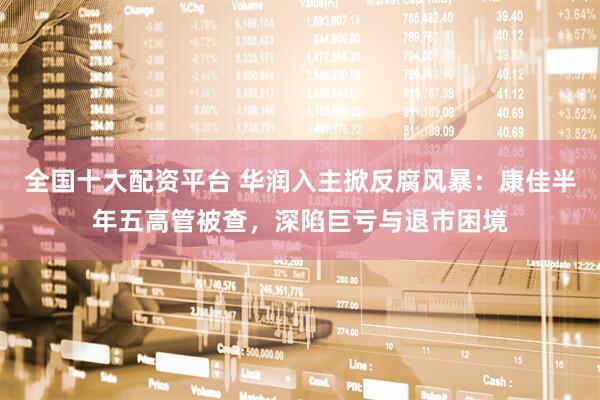 全国十大配资平台 华润入主掀反腐风暴：康佳半年五高管被查，深陷巨亏与退市困境