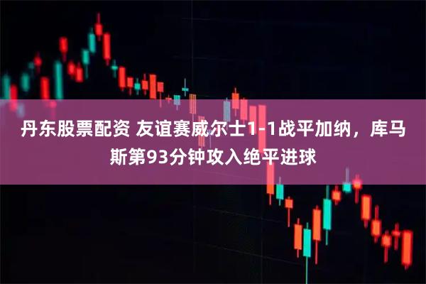 丹东股票配资 友谊赛威尔士1-1战平加纳，库马斯第93分钟攻入绝平进球