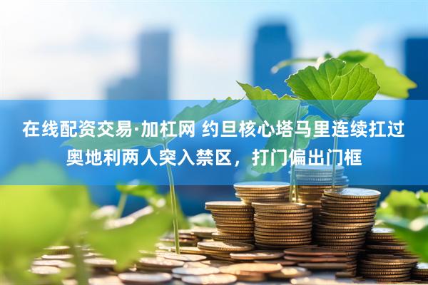 在线配资交易·加杠网 约旦核心塔马里连续扛过奥地利两人突入禁区，打门偏出门框
